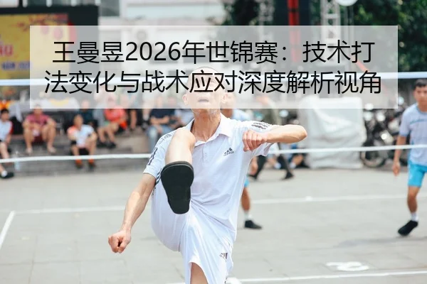 王曼昱2026年世锦赛：技术打法变化与战术应对深度解析视角