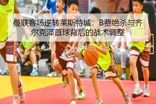 曼联客场逆转莱斯特城：B费绝杀与齐尔克泽首球背后的战术调整